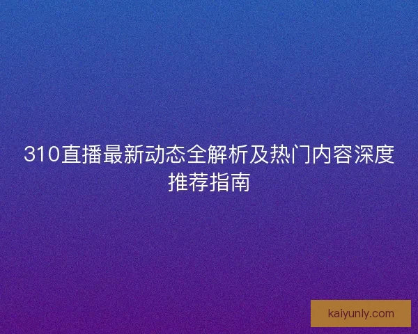 310直播最新动态全解析及热门内容深度推荐指南